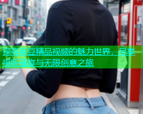 探寻麻豆精品视频的魅力世界，尽享视听盛宴与无限创意之旅