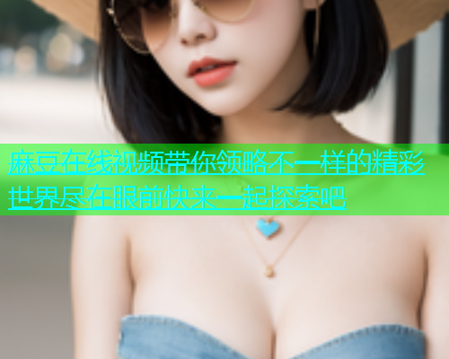 麻豆在线视频带你领略不一样的精彩世界尽在眼前快来一起探索吧