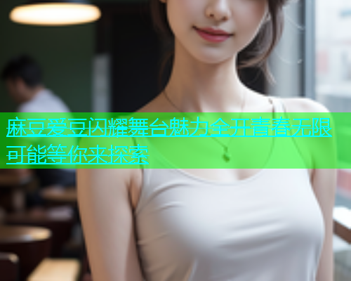 麻豆爱豆闪耀舞台魅力全开青春无限可能等你来探索