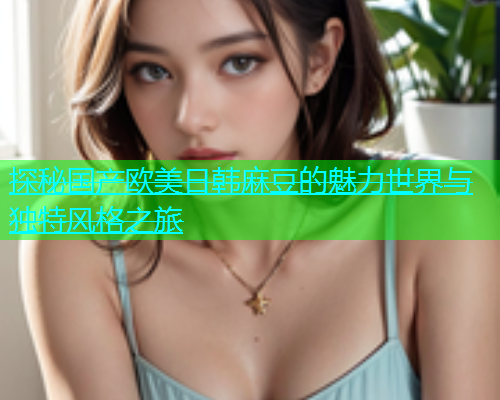 探秘国产欧美日韩麻豆的魅力世界与独特风格之旅