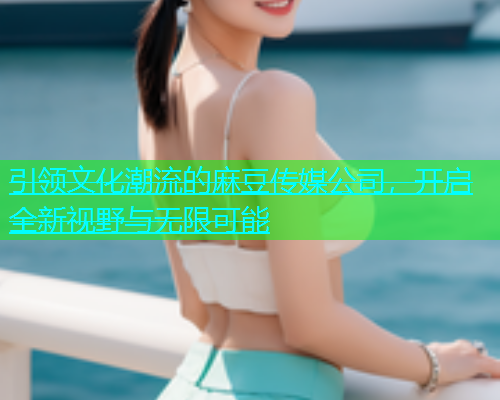 引领文化潮流的麻豆传媒公司，开启全新视野与无限可能