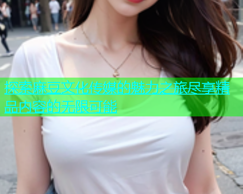 探索麻豆文化传媒的魅力之旅尽享精品内容的无限可能