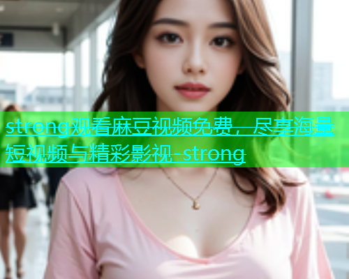 strong观看麻豆视频免费，尽享海量短视频与精彩影视-strong
