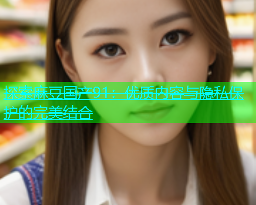 探索麻豆国产91：优质内容与隐私保护的完美结合