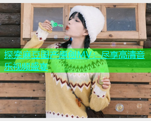 探索麻豆国产原创MV：尽享高清音乐视频盛宴