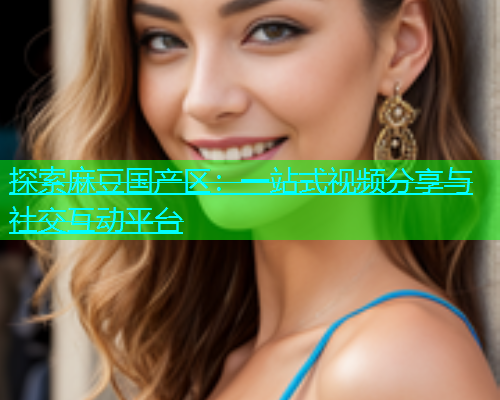 探索麻豆国产区：一站式视频分享与社交互动平台