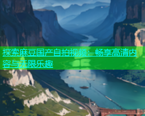 探索麻豆国产自拍视频：畅享高清内容与无限乐趣