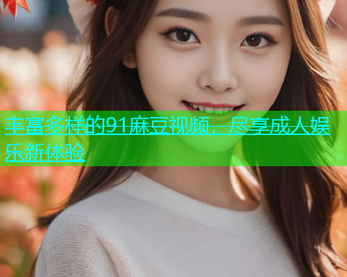 丰富多样的91麻豆视频，尽享成人娱乐新体验