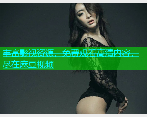 丰富影视资源，免费观看高清内容，尽在麻豆视频
