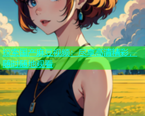 探索国产麻豆视频：尽享高清精彩，随时随地观看