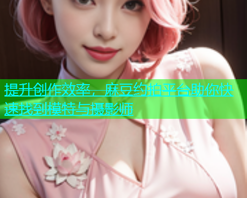 提升创作效率，麻豆约拍平台助你快速找到模特与摄影师
