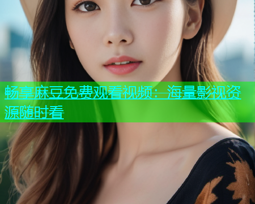 畅享麻豆免费观看视频：海量影视资源随时看