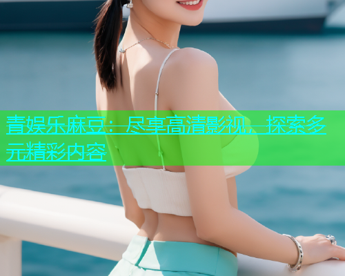 青娱乐麻豆：尽享高清影视，探索多元精彩内容