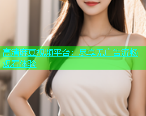 高清麻豆视频平台：尽享无广告流畅观看体验