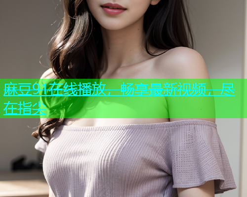 麻豆91在线播放，畅享最新视频，尽在指尖