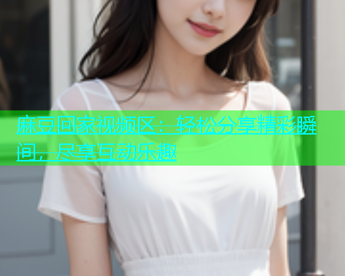 麻豆回家视频区：轻松分享精彩瞬间，尽享互动乐趣