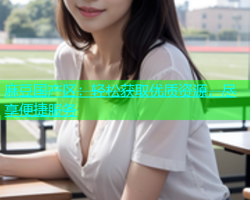 麻豆国产区：轻松获取优质资源，尽享便捷服务