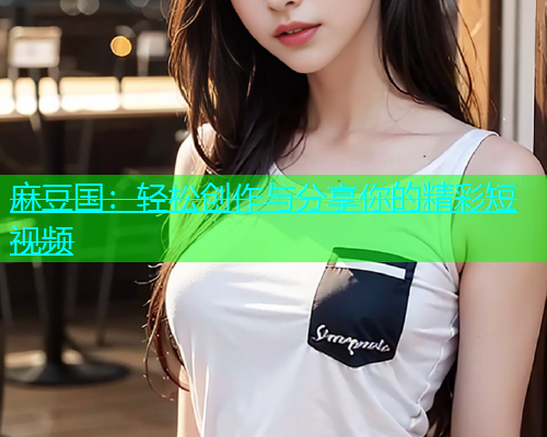 麻豆国：轻松创作与分享你的精彩短视频