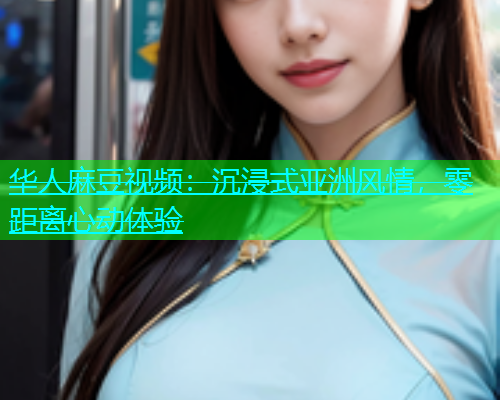 华人麻豆视频：沉浸式亚洲风情，零距离心动体验