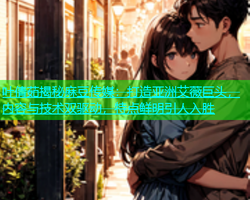 叶倩茹揭秘麻豆传媒：打造亚洲艾薇巨头，内容与技术双驱动，特点鲜明引人入胜