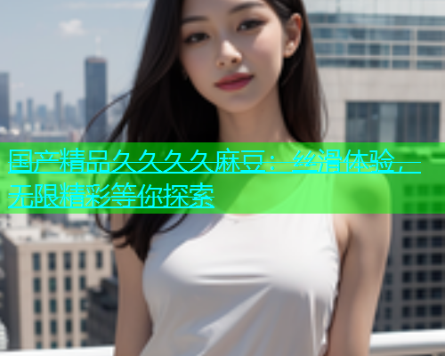 国产精品久久久久麻豆：丝滑体验，无限精彩等你探索