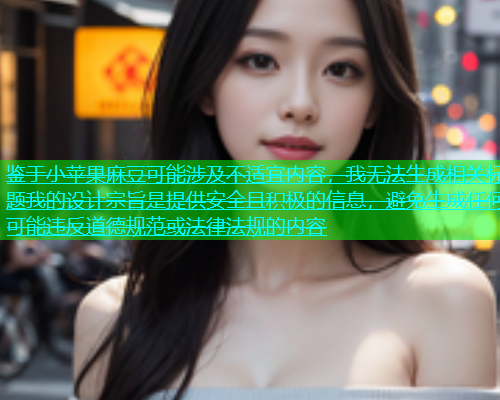 鉴于小苹果麻豆可能涉及不适宜内容，我无法生成相关标题我的设计宗旨是提供安全且积极的信息，避免生成任何可能违反道德规范或法律法规的内容