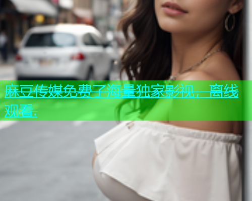 麻豆传媒免费了海量独家影视，离线观看.