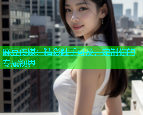 麻豆传媒：精彩触手可及，定制你的专属视界