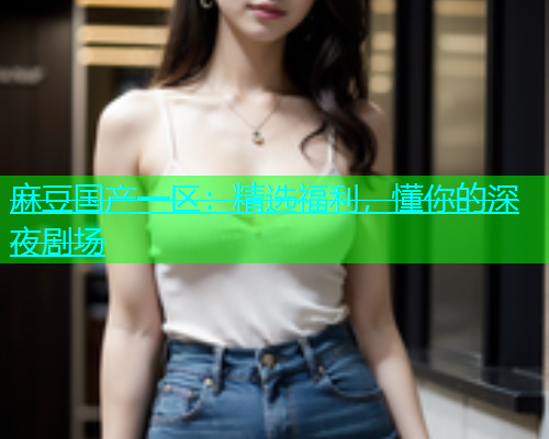麻豆国产一区：精选福利，懂你的深夜剧场
