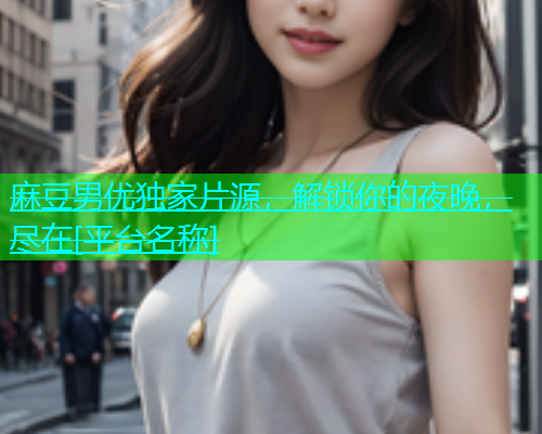 麻豆男优独家片源，解锁你的夜晚，尽在[平台名称]