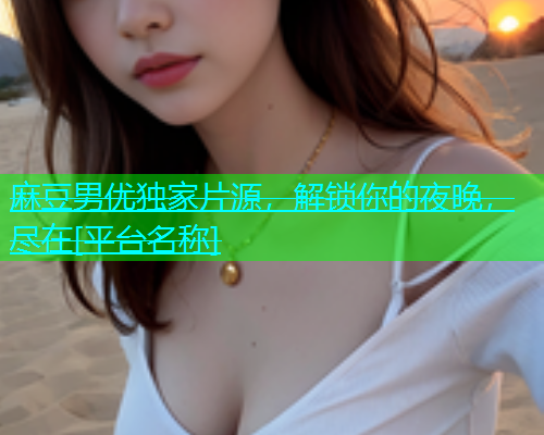 麻豆男优独家片源，解锁你的夜晚，尽在[平台名称]