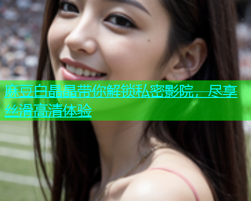 麻豆白晶晶带你解锁私密影院，尽享丝滑高清体验