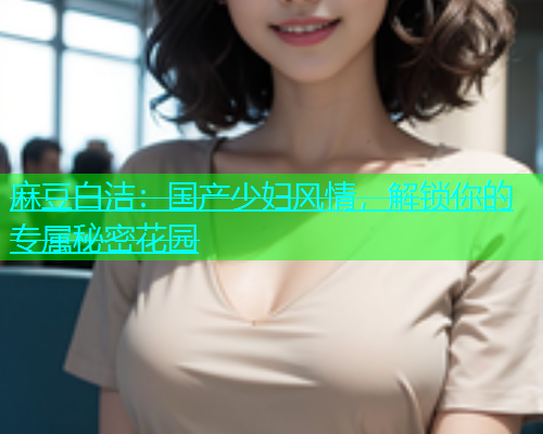 麻豆白洁：国产少妇风情，解锁你的专属秘密花园