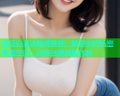 麻豆白若冰倾情推荐，解锁你的私密影音空间，尽享丝滑观影体验
