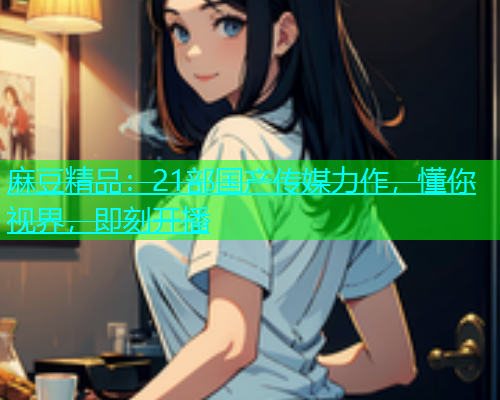 麻豆精品：21部国产传媒力作，懂你视界，即刻开播