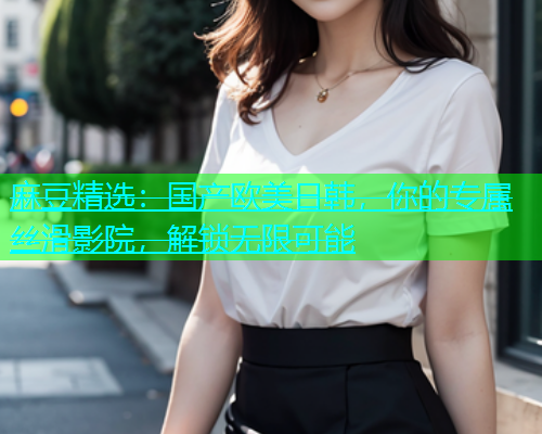 麻豆精选：国产欧美日韩，你的专属丝滑影院，解锁无限可能