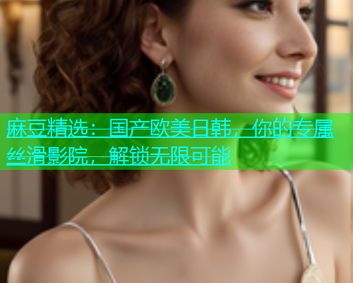 麻豆精选：国产欧美日韩，你的专属丝滑影院，解锁无限可能