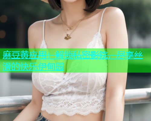 麻豆黄应用：解锁私密影院，尽享丝滑的快乐伊甸园