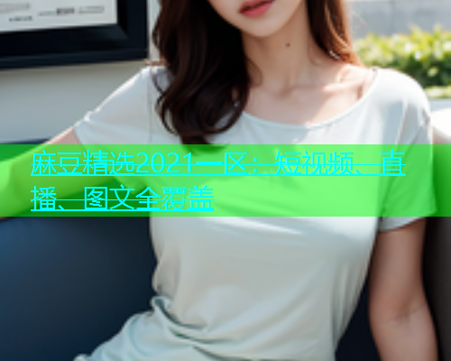 麻豆精选2021一区：短视频、直播、图文全覆盖