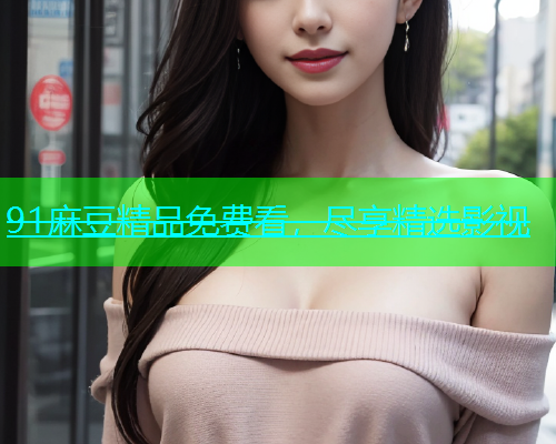 91麻豆精品免费看，尽享精选影视