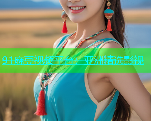 91麻豆视频平台：亚洲精选影视