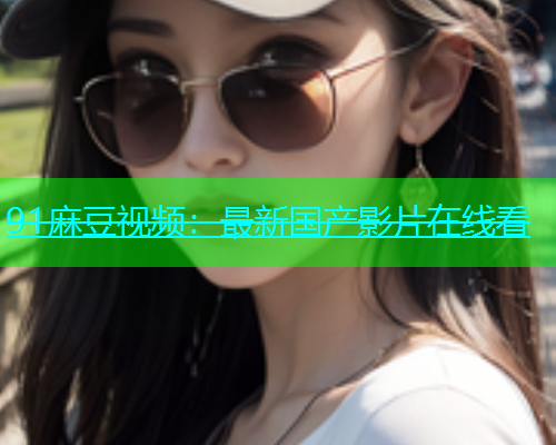 91麻豆视频：最新国产影片在线看