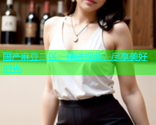 国产麻豆二区：精选视频，尽享美好时光