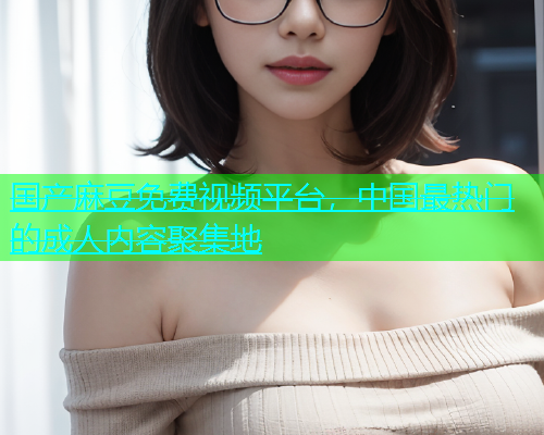 国产麻豆免费视频平台，中国最热门的成人内容聚集地
