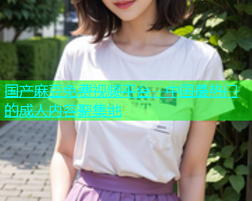国产麻豆免费视频平台，中国最热门的成人内容聚集地
