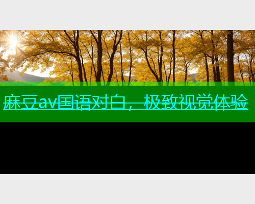麻豆av国语对白，极致视觉体验