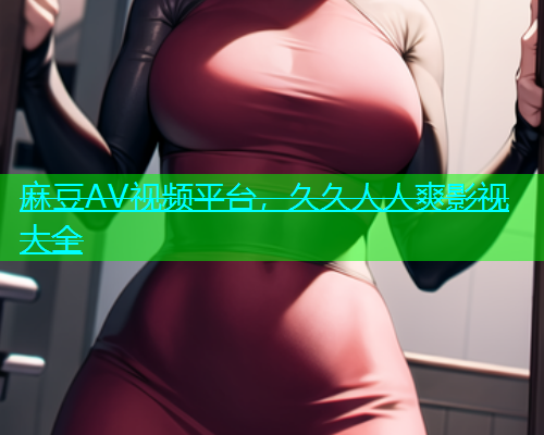 麻豆AV视频平台，久久人人爽影视大全