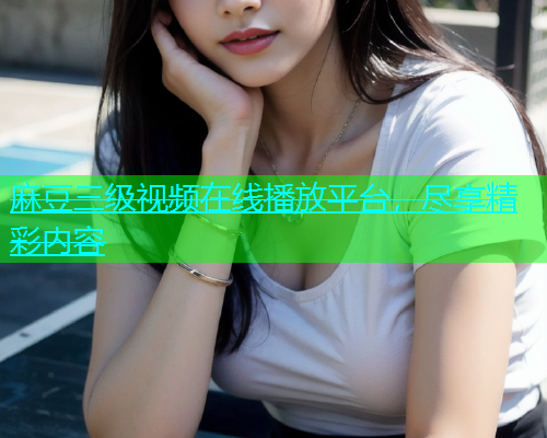 麻豆三级视频在线播放平台，尽享精彩内容