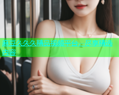 麻豆久久久精品视频平台，尽享精选内容