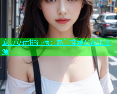 麻豆女优排行榜：热门推荐及视频资源